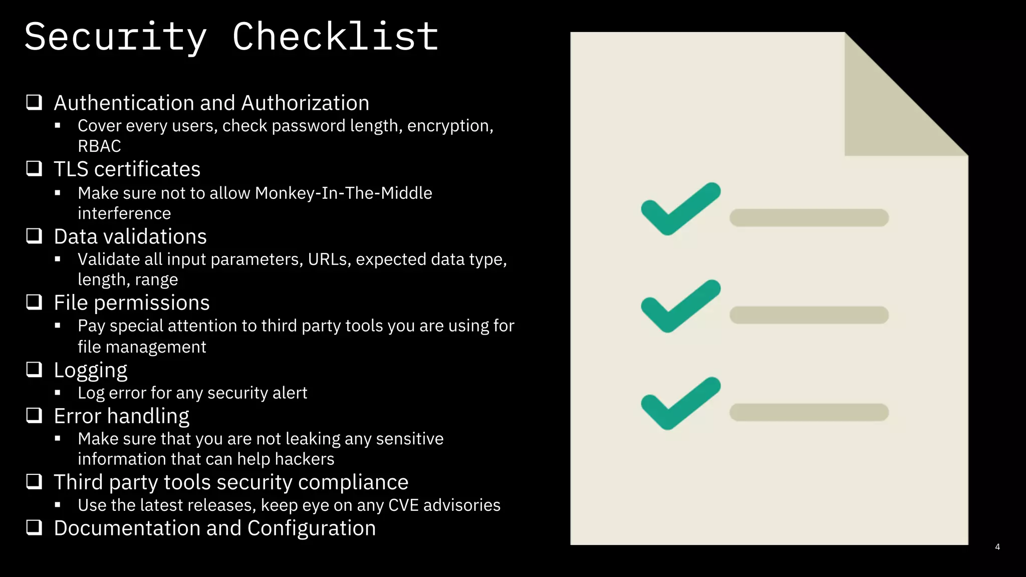 Security Checklist
4
q Authentication and Authorization
§ Cover every users, check password length, encryption,
RBAC
q TLS certificates
§ Make sure not to allow Monkey-In-The-Middle
interference
q Data validations
§ Validate all input parameters, URLs, expected data type,
length, range
q File permissions
§ Pay special attention to third party tools you are using for
file management
q Logging
§ Log error for any security alert
q Error handling
§ Make sure that you are not leaking any sensitive
information that can help hackers
q Third party tools security compliance
§ Use the latest releases, keep eye on any CVE advisories
q Documentation and Configuration
 