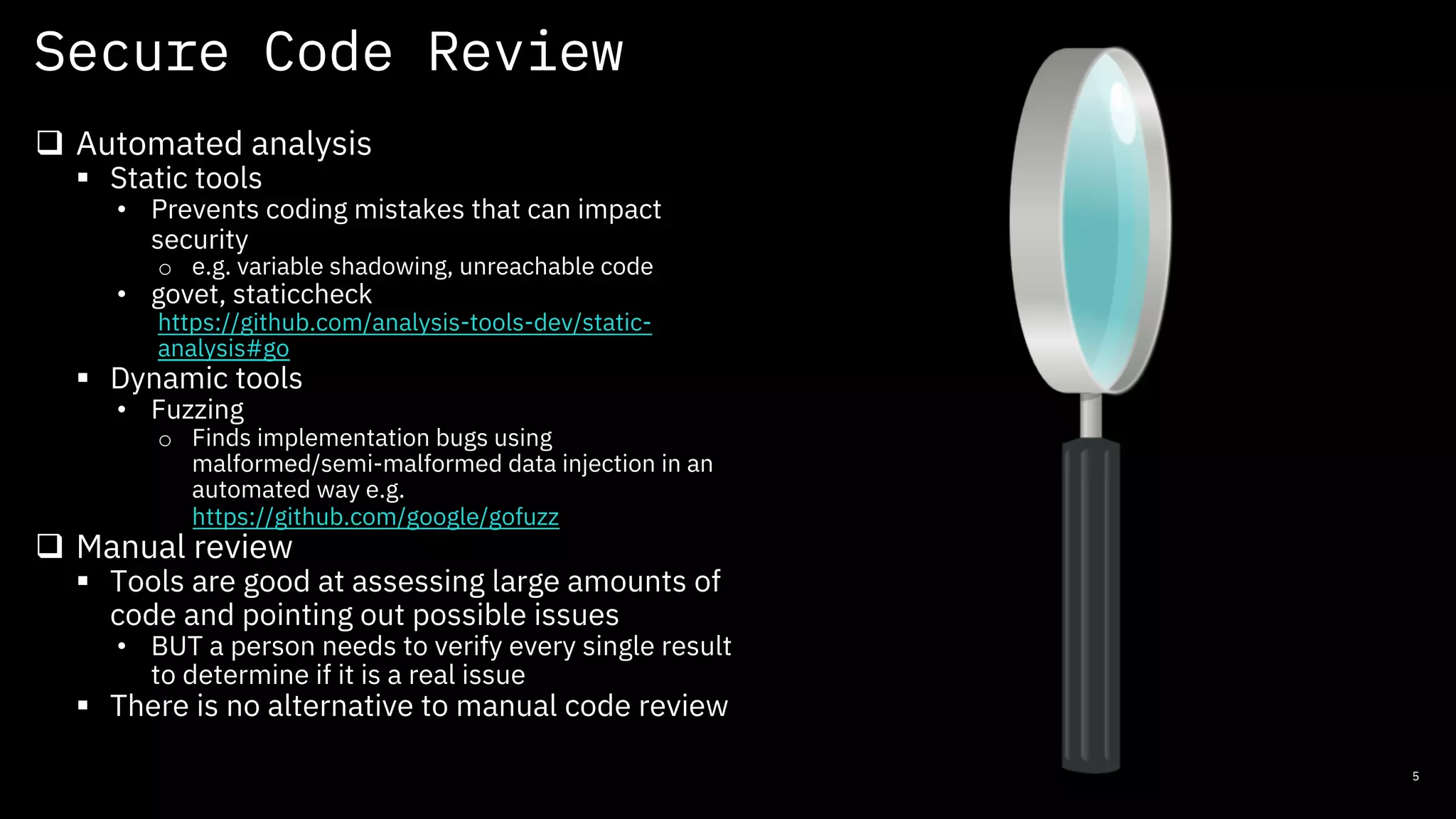 Secure Code Review
5
q Automated analysis
§ Static tools
• Prevents coding mistakes that can impact
security
o e.g. variable shadowing, unreachable code
• govet, staticcheck
https://github.com/analysis-tools-dev/static-
analysis#go
§ Dynamic tools
• Fuzzing
o Finds implementation bugs using
malformed/semi-malformed data injection in an
automated way e.g.
https://github.com/google/gofuzz
q Manual review
§ Tools are good at assessing large amounts of
code and pointing out possible issues
• BUT a person needs to verify every single result
to determine if it is a real issue
§ There is no alternative to manual code review
 