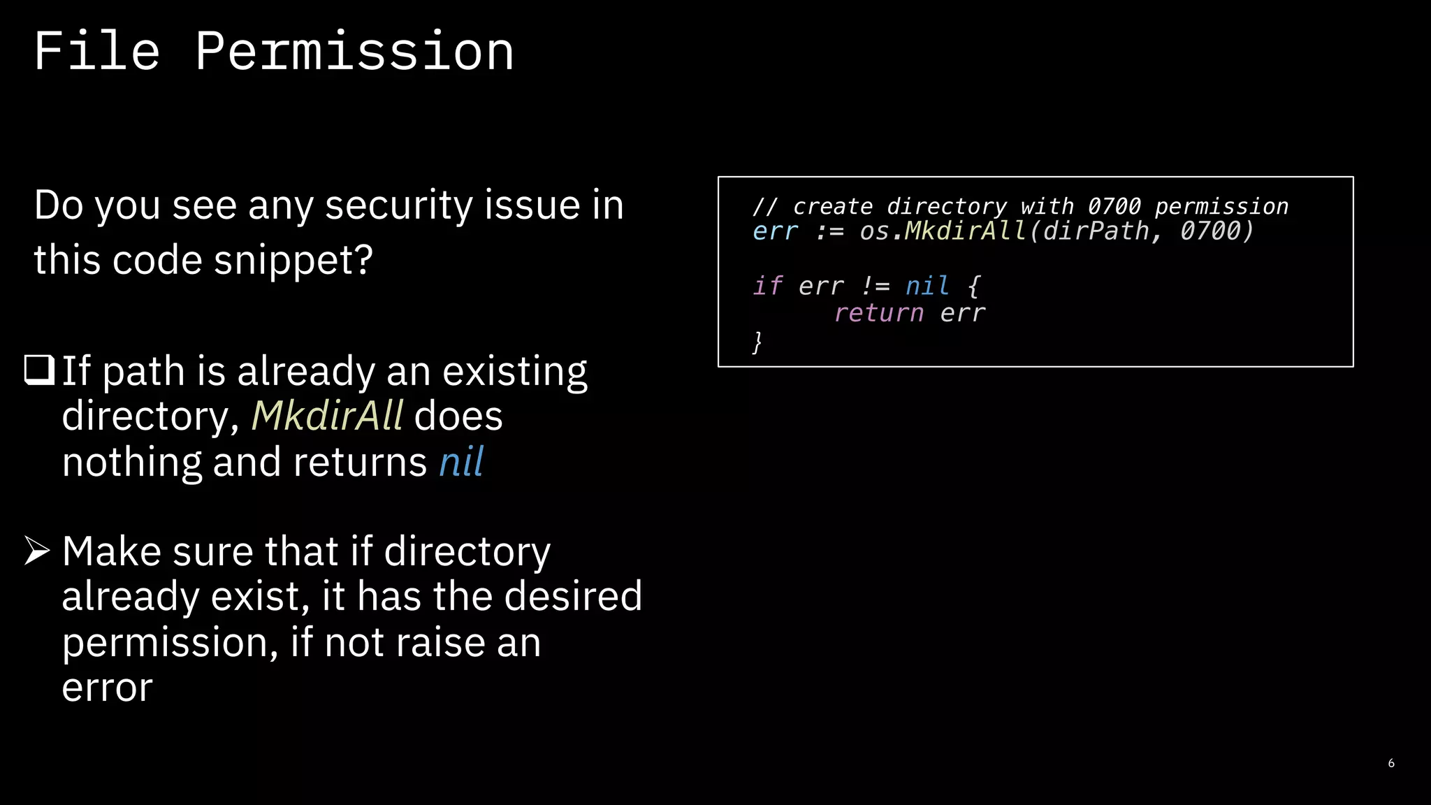 File Permission
6
Do you see any security issue in
this code snippet?
// create directory with 0700 permission
err := os.MkdirAll(dirPath, 0700)
if err != nil {
return err
}
qIf path is already an existing
directory, MkdirAll does
nothing and returns nil
Ø Make sure that if directory
already exist, it has the desired
permission, if not raise an
error
 