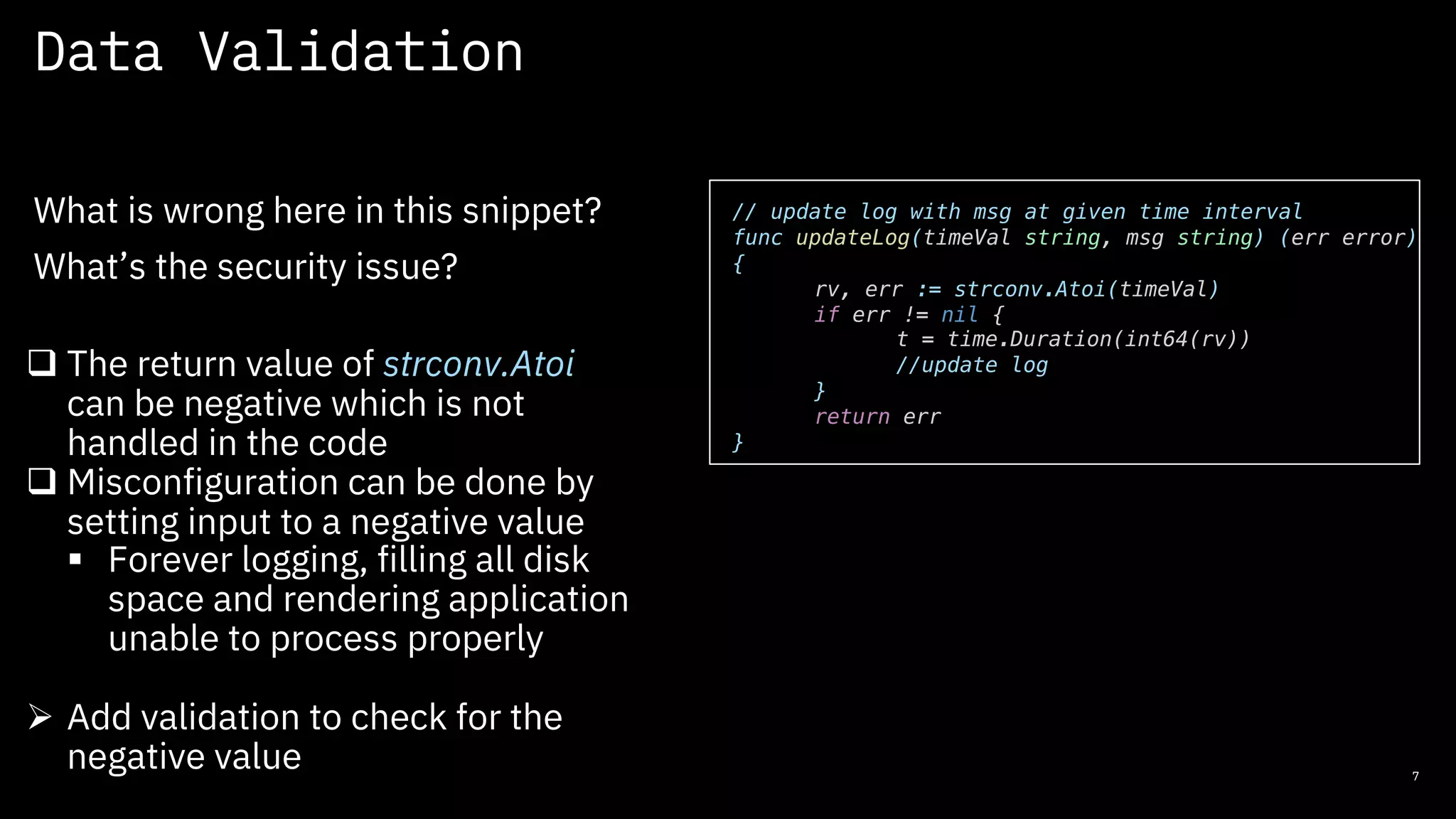 Data Validation
7
What is wrong here in this snippet?
What’s the security issue?
// update log with msg at given time interval
func updateLog(timeVal string, msg string) (err error)
{
rv, err := strconv.Atoi(timeVal)
if err != nil {
t = time.Duration(int64(rv))
//update log
}
return err
}
q The return value of strconv.Atoi
can be negative which is not
handled in the code
q Misconfiguration can be done by
setting input to a negative value
§ Forever logging, filling all disk
space and rendering application
unable to process properly
Ø Add validation to check for the
negative value
 