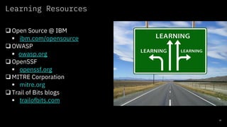Learning Resources
10
qOpen Source @ IBM
§ ibm.com/opensource
qOWASP
§ owasp.org
qOpenSSF
§ openssf.org
qMITRE Corporation
§ mitre.org
qTrail of Bits blogs
§ trailofbits.com
 