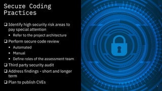 Secure Coding
Practices
3
q Identify high security risk areas to
pay special attention
§ Refer to the project architecture
q Perform secure code review
§ Automated
§ Manual
§ Define roles of the assessment team
q Third party security audit
q Address findings - short and longer
term
q Plan to publish CVEs
 
