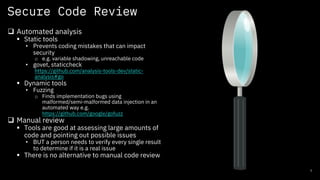 Secure Code Review
5
q Automated analysis
§ Static tools
• Prevents coding mistakes that can impact
security
o e.g. variable shadowing, unreachable code
• govet, staticcheck
https://github.com/analysis-tools-dev/static-
analysis#go
§ Dynamic tools
• Fuzzing
o Finds implementation bugs using
malformed/semi-malformed data injection in an
automated way e.g.
https://github.com/google/gofuzz
q Manual review
§ Tools are good at assessing large amounts of
code and pointing out possible issues
• BUT a person needs to verify every single result
to determine if it is a real issue
§ There is no alternative to manual code review
 