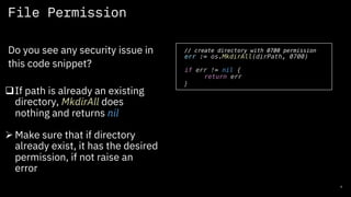 File Permission
6
Do you see any security issue in
this code snippet?
// create directory with 0700 permission
err := os.MkdirAll(dirPath, 0700)
if err != nil {
return err
}
qIf path is already an existing
directory, MkdirAll does
nothing and returns nil
Ø Make sure that if directory
already exist, it has the desired
permission, if not raise an
error
 