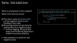 Data Validation
7
What is wrong here in this snippet?
What’s the security issue?
// update log with msg at given time interval
func updateLog(timeVal string, msg string) (err error)
{
rv, err := strconv.Atoi(timeVal)
if err != nil {
t = time.Duration(int64(rv))
//update log
}
return err
}
q The return value of strconv.Atoi
can be negative which is not
handled in the code
q Misconfiguration can be done by
setting input to a negative value
§ Forever logging, filling all disk
space and rendering application
unable to process properly
Ø Add validation to check for the
negative value
 