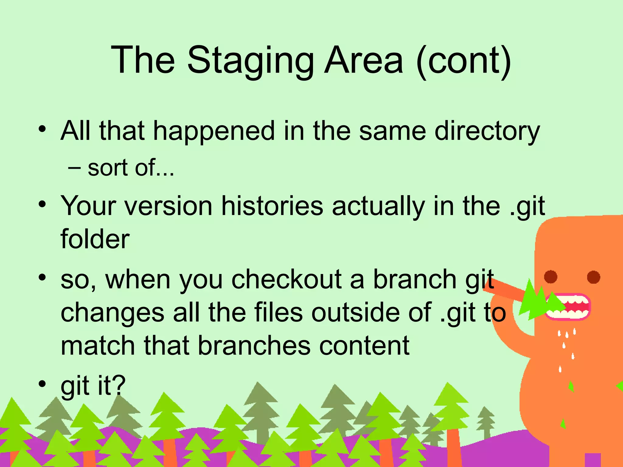 The Staging Area (cont) • All that happened in the same directory – sort of... • Your version histories actually in the .git folder • so, when you checkout a branch git changes all the files outside of .git to match that branches content • git it? 