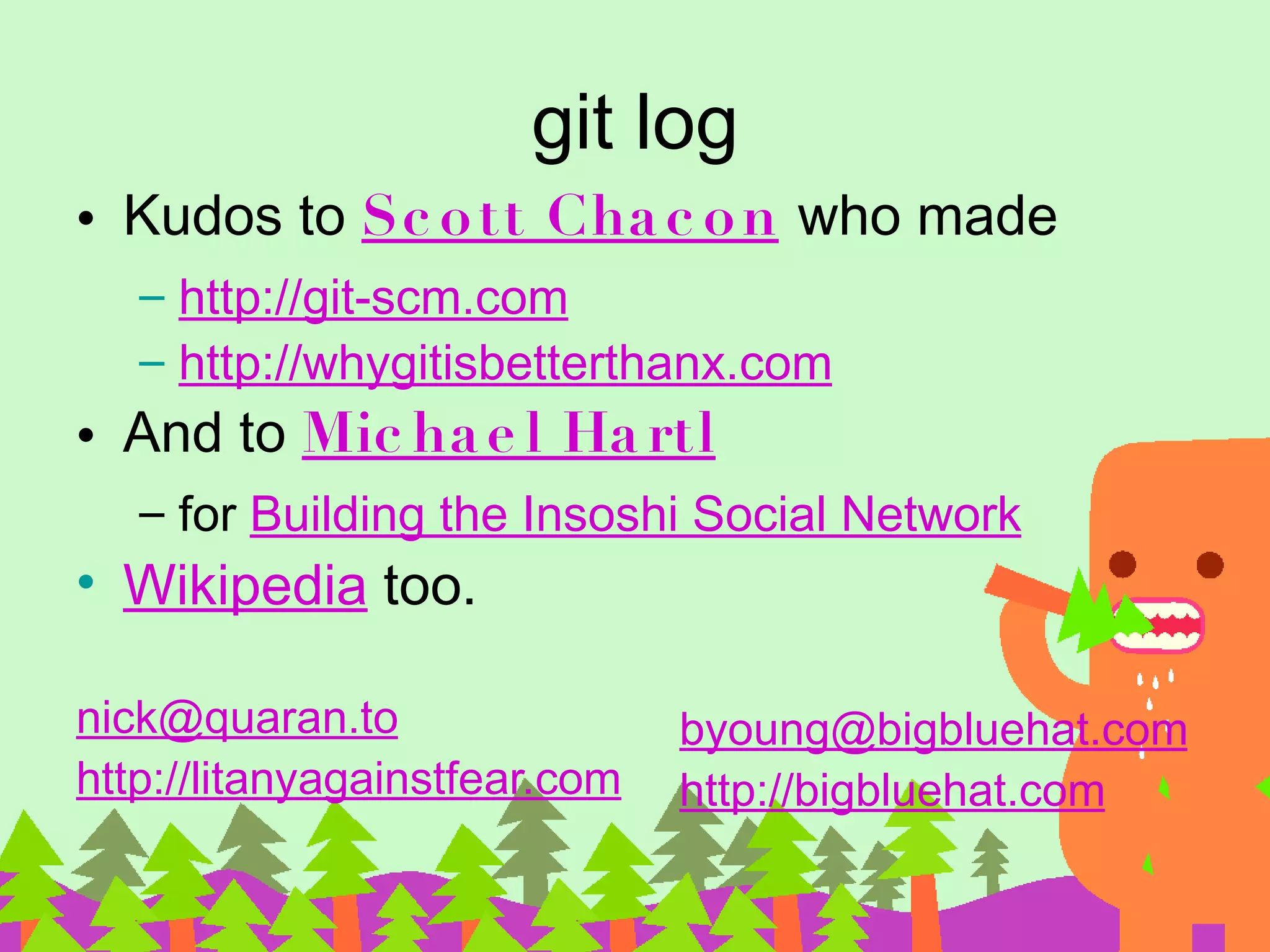 git log • Kudos to Sc o tt Cha c o n who made – http://git-scm.com – http://whygitisbetterthanx.com • And to Mic ha e l Ha rtl – for Building the Insoshi Social Network • Wikipedia too. nick@quaran.to byoung@bigbluehat.com http://litanyagainstfear.com http://bigbluehat.com 