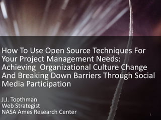 How To Use Open Source Techniques For Your Project Management Needs:   Achieving  Organizational Culture Change And Breaking Down Barriers Through Social Media Participation J.J. Toothman Web Strategist NASA Ames Research Center 1 