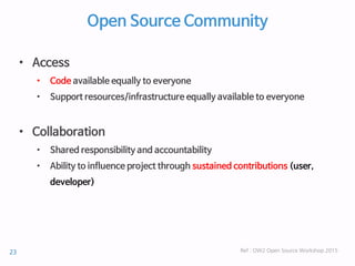 Open Source Community
• Access
• Code available equally to everyone
• Support resources/infrastructure equally available to everyone
• Collaboration
• Shared responsibility and accountability
• Ability to influence project through sustained contributions (user,
developer)
Ref : OW2 Open Source Workshop 201523
 