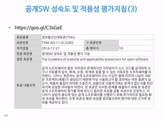 공개SW 성숙도 및 적용성 평가지침(3)
• https://goo.gl/C3sGaE
표준종류 정보통신단체표준(TTAS)
표준번호 TTAK.KO-11.0133/R2 구 표준번호
제개정일 2016-12-27 총 페이지 18
한글 표준명 공개SW 성숙도 및 적용성 평가 지침
영문 표준명 The Guideline of maturity and applicability assessment for open software
한글 내용요약
공개 소프트웨어라 함은 저작권이 존재하지만 저작권자가 소스 코드를 공개하여 누
구나 자유롭게 설치, 복제, 수정, 재 배포 등을 할 수 있는 자유로운 소프트웨어를 의
미한다. 그러나, 현존하는 공개 소프트웨어의 수는 수십만 종에 이르며 나날이 새로
운 프로젝트(제품)가 생성되기 때문에 막상 사용하고자 할 경우에는 어떤 종류가 있
는지, 제품의 품질이 어떠한 수준인지, 상용으로 사용하기에는 문제가 없는지를 판단
하기에 상당한 어려움이 따른다. 본 표준은 이러한 문제를 해결하기 위해 본 표준은
공개 소프트웨어의 평가를 위해 반드시 필요한 속성을 공통 속성으로 선정하고, 더
나아가 상업적 용도에 맞는 공개 소프트웨어를 선별하기 위해 추가적으로 필요한 확
장 속성을 제시한다. 또한 표준과 확장 속성을 정의함으로써 평가에 대한 근거와 정
보를 제공하고 있다.
43
 