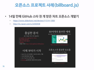 오픈소스 프로젝트 사례(billboard.js)
• 14일 만에 GitHub 스타 천 개 받은 차트 오픈소스 개발기
• https://www.slideshare.net/deview/11514-1000
• http://tv.naver.com/v/2292658
78
 