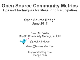 Open Source Community Metrics
Tips and Techniques for Measuring Participation


              Open Source Bridge
                  June 2011

                 Dawn M. Foster
          MeeGo Community Manager at Intel

                  @geekygirldawn
               dawn@fastwonder.com

                 fastwonderblog.com
                     meego.com
 
