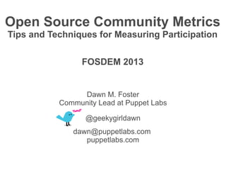 Open Source Community Metrics
Tips and Techniques for Measuring Participation


                 FOSDEM 2013


                Dawn M. Foster
           Community Lead at Puppet Labs

                  @geekygirldawn
              dawn@puppetlabs.com
                 puppetlabs.com
 