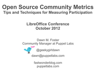 Open Source Community Metrics
Tips and Techniques for Measuring Participation


            LibreOffice Conference
                 October 2012

                  Dawn M. Foster
          Community Manager at Puppet Labs

                  @geekygirldawn
               dawn@puppetlabs.com

                 fastwonderblog.com
                   puppetlabs.com
 