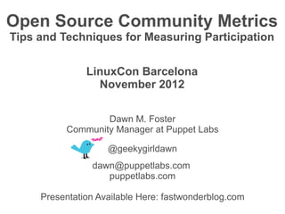Open Source Community Metrics
Tips and Techniques for Measuring Participation


               LinuxCon Barcelona
                 November 2012

                  Dawn M. Foster
          Community Manager at Puppet Labs

                    @geekygirldawn
                dawn@puppetlabs.com
                   puppetlabs.com

     Presentation Available Here: fastwonderblog.com
 