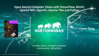 1 © Hortonworks Inc. 2011–2018. All rights reserved.
© Hortonworks, Inc. 2011-2018. All rights reserved. | Hortonworks confidential and proprietary information.
Open Source Computer Vision with TensorFlow, MiniFi,
Apache NiFi, OpenCV, Apache Tika and Python
Timothy Spann, Solutions Engineer
Hortonworks @PaaSDev
Vision Thing
 