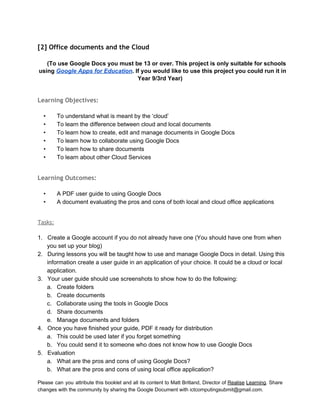  
[2] Office documents and the Cloud
 
(To use Google Docs you must be 13 or over. This project is only suitable for schools 
using Google Apps for Education. If you would like to use this project you could run it in 
Year 9/3rd Year) 
 
Learning Objectives:
 
• To understand what is meant by the ‘cloud’ 
• To learn the difference between cloud and local documents 
• To learn how to create, edit and manage documents in Google Docs 
• To learn how to collaborate using Google Docs 
• To learn how to share documents 
• To learn about other Cloud Services 
 
Learning Outcomes:
 
• A PDF user guide to using Google Docs 
• A document evaluating the pros and cons of both local and cloud office applications 
 
Tasks:
 
1. Create a Google account if you do not already have one (You should have one from when 
you set up your blog) 
2. During lessons you will be taught how to use and manage Google Docs in detail. Using this 
information create a user guide in an application of your choice. It could be a cloud or local 
application.  
3. Your user guide should use screenshots to show how to do the following: 
a. Create folders 
b. Create documents 
c. Collaborate using the tools in Google Docs 
d. Share documents 
e. Manage documents and folders 
4. Once you have finished your guide, PDF it ready for distribution  
a. This could be used later if you forget something 
b. You could send it to someone who does not know how to use Google Docs 
5. Evaluation 
a. What are the pros and cons of using Google Docs? 
b. What are the pros and cons of using local office application? 
Please can you attribute this booklet and all its content to Matt Britland, Director of Realise Learning. Share                                   
changes with the community by sharing the Google Document with ictcomputingsubmit@gmail.com. 
 
 