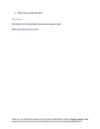  
c. Which do you prefer and why? 
 
Presentation
 
Click below for the presentation and resources used in class: 
 
Office Documents and the Cloud 
Please can you attribute this booklet and all its content to Matt Britland, Director of Realise Learning. Share                                   
changes with the community by sharing the Google Document with ictcomputingsubmit@gmail.com. 
 
 