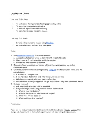  
[3] Stay Safe Online
 
Learning Objectives:
 
• To understand the importance of acting appropriately online 
• To learn how to protect yourself online 
• To learn the age of criminal responsibility 
• To learn how to create interactive images 
Learning Outcomes:
 
• Several online interactive images using ThingLink 
• An evaluation using feedback from your peers 
 
Tasks:
 
1. Use www.thinkuknow.co.uk to do some research: 
a. Access the what can go wrong section in the 11­16 part of the site 
b. Make notes on Social Networking and Cyberbullying  
c. Choose two other sections to research 
2. Research should be detailed and contain advice on how young people can protect 
themselves online 
3. Create several online interactive images using ThingLink about staying safe online. Use the 
prompts below: 
a. It is aimed at 11­13 year olds 
b. It can have tags that include text, other images, videos and links 
c. Will offer young people advice on staying safe online, 
d. Include details of who young people can get in touch with if they need confidential advice 
4. Evaluate your work 
a. Ask your friends what they think of your kiosk 
b. Fully evaluate your work using your own opinion and feedback 
i. What do your friends think? 
ii. What do you like about your interactive images? 
iii. What don’t you like about it? 
iv. What would you do to improve? 
 
Presentation
 
Please can you attribute this booklet and all its content to Matt Britland, Director of Realise Learning. Share                                   
changes with the community by sharing the Google Document with ictcomputingsubmit@gmail.com. 
 
 