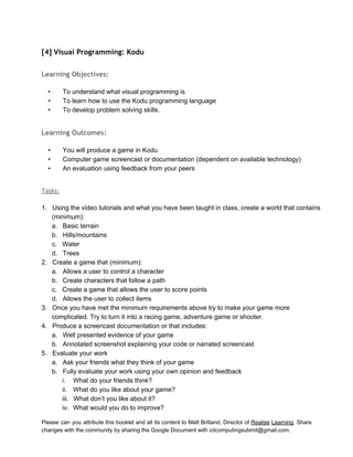  
[4] Visual Programming: Kodu
 
Learning Objectives:
 
• To understand what visual programming is 
• To learn how to use the Kodu programming language 
• To develop problem solving skills. 
 
Learning Outcomes:
 
• You will produce a game in Kodu 
• Computer game screencast or documentation (dependent on available technology) 
• An evaluation using feedback from your peers 
 
Tasks:
 
1. Using the video tutorials and what you have been taught in class, create a world that contains 
(minimum): 
a. Basic terrain 
b. Hills/mountains 
c. Water 
d. Trees 
2. Create a game that (minimum): 
a. Allows a user to control a character  
b. Create characters that follow a path 
c. Create a game that allows the user to score points 
d. Allows the user to collect items 
3. Once you have met the minimum requirements above try to make your game more 
complicated. Try to turn it into a racing game, adventure game or shooter. 
4. Produce a screencast documentation or that includes: 
a. Well presented evidence of your game 
b. Annotated screenshot explaining your code or narrated screencast 
5. Evaluate your work 
a. Ask your friends what they think of your game 
b. Fully evaluate your work using your own opinion and feedback 
i. What do your friends think? 
ii. What do you like about your game? 
iii. What don’t you like about it? 
iv. What would you do to improve? 
Please can you attribute this booklet and all its content to Matt Britland, Director of Realise Learning. Share                                   
changes with the community by sharing the Google Document with ictcomputingsubmit@gmail.com. 
 
 