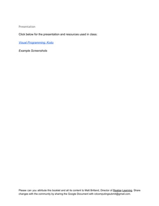 
 
Presentation
 
Click below for the presentation and resources used in class: 
 
Visual Programming: Kodu 
 
Example Screenshots 
 
 
 
 
 
 
 
 
 
 
 
 
 
 
 
 
 
 
 
 
 
 
 
 
 
 
 
 
 
 
 
   
Please can you attribute this booklet and all its content to Matt Britland, Director of Realise Learning. Share                                   
changes with the community by sharing the Google Document with ictcomputingsubmit@gmail.com. 
 
 