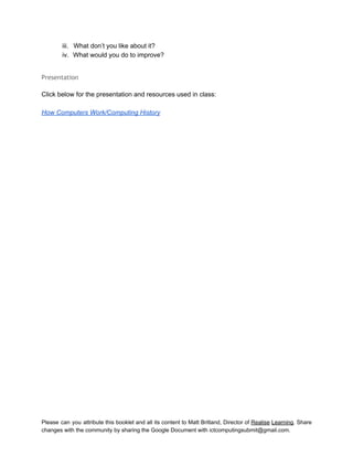  
iii. What don’t you like about it? 
iv. What would you do to improve? 
 
Presentation
 
Click below for the presentation and resources used in class: 
 
How Computers Work/Computing History 
 
   
Please can you attribute this booklet and all its content to Matt Britland, Director of Realise Learning. Share                                   
changes with the community by sharing the Google Document with ictcomputingsubmit@gmail.com. 
 
 