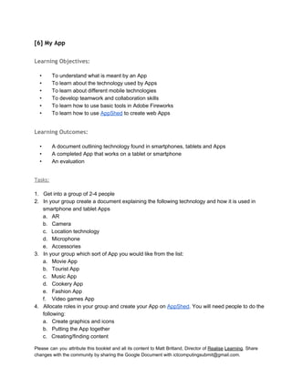  
[6] My App
 
Learning Objectives:
 
• To understand what is meant by an App 
• To learn about the technology used by Apps 
• To learn about different mobile technologies  
• To develop teamwork and collaboration skills  
• To learn how to use basic tools in Adobe Fireworks 
• To learn how to use AppShed to create web Apps 
 
Learning Outcomes:
 
• A document outlining technology found in smartphones, tablets and Apps 
• A completed App that works on a tablet or smartphone 
• An evaluation 
 
Tasks:
 
1. Get into a group of 2­4 people 
2. In your group create a document explaining the following technology and how it is used in 
smartphone and tablet Apps 
a. AR 
b. Camera 
c. Location technology 
d. Microphone 
e. Accessories 
3. In your group which sort of App you would like from the list: 
a. Movie App 
b. Tourist App 
c. Music App 
d. Cookery App 
e. Fashion App 
f. Video games App 
4. Allocate roles in your group and create your App on AppShed. You will need people to do the 
following: 
a. Create graphics and icons 
b. Putting the App together 
c. Creating/finding content 
Please can you attribute this booklet and all its content to Matt Britland, Director of Realise Learning. Share                                   
changes with the community by sharing the Google Document with ictcomputingsubmit@gmail.com. 
 
 