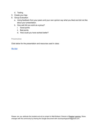  
d. Testing 
5. Create your App 
6. Group Evaluation 
a. Using feedback from your peers and your own opinion say what you liked and did not like 
about your presentation. 
b. How well did you work as a group? 
i. Good points 
ii. Bad points 
iii. How could you have worked better? 
 
Presentation
 
Click below for the presentation and resources used in class: 
 
My App 
 
   
Please can you attribute this booklet and all its content to Matt Britland, Director of Realise Learning. Share                                   
changes with the community by sharing the Google Document with ictcomputingsubmit@gmail.com. 
 
 