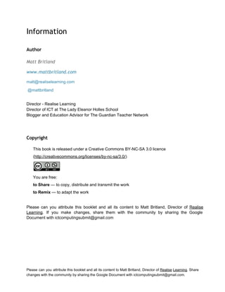  
Information
 
Author
 
Matt Britland
www.mattbritland.com
matt@realiselearning.com 
 @mattbritland 
 
Director ­ Realise Learning 
Director of ICT at The Lady Eleanor Holles School 
Blogger and Education Advisor for The Guardian Teacher Network 
Copyright
 
This book is released under a Creative Commons BY­NC­SA 3.0 licence  
(http://creativecommons.org/licenses/by­nc­sa/3.0/) 
 
You are free: 
to Share — to copy, distribute and transmit the work 
to Remix — to adapt the work 
 
Please can you attribute this booklet and all its content to Matt Britland, Director of Realise                               
Learning. If you make changes, share them with the community by sharing the Google                           
Document with ictcomputingsubmit@gmail.com 
Please can you attribute this booklet and all its content to Matt Britland, Director of Realise Learning. Share                                   
changes with the community by sharing the Google Document with ictcomputingsubmit@gmail.com. 
 
 