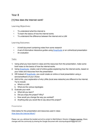  
Year 8
[1] How does the internet work?
 
Learning Objectives:
 
• To understand what the internet is 
• To learn the basics of how the internet works 
• To understand the difference between the internet and a LAN 
 
Learning Outcomes:
 
• A brief document containing notes from some research 
• A set of informative interactive guides using SnapGuide or an online/local presentation 
• An evaluation 
 
Tasks:
 
1. Using what you have learnt in class and the resources from the presentation, make some 
brief notes on the basics of how the internet works 
2. Using SnapGuide, create a set of online guides explaining how the internet works, based on 
your notes and resources from the presentation 
3. OR Instead of SnapGuide, you could create an online or local presentation using a 
service/software of your choice 
4. Add to this, your explanation of why LANs (local area networks) are different to the internet. 
Try to include: 
a. What is a LAN 
b. What are the various topologies 
5. Evaluate your work 
a. What did you learn? 
b. Did you enjoy the project? Why? 
c. How would you change the way you worked? 
d. Anything else you would like to say about this project? 
 
Presentation
 
Click below for the presentation and resources used in class: 
How does the Internet Work?   
Please can you attribute this booklet and all its content to Matt Britland, Director of Realise Learning. Share                                   
changes with the community by sharing the Google Document with ictcomputingsubmit@gmail.com. 
 
 