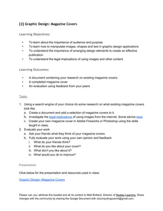 
[2] Graphic Design: Magazine Covers
 
Learning Objectives:
 
• To learn about the importance of audience and purpose 
• To learn how to manipulate images, shapes and text in graphic design applications  
• To understand the importance of arranging design elements to create an effective 
publication 
• To understand the legal implications of using images and other content 
 
Learning Outcomes:
 
• A document containing your research on existing magazine covers. 
• A completed magazine cover 
• An evaluation using feedback from your peers 
 
Tasks:
 
1. Using a search engine of your choice do some research on what existing magazine covers 
look like. 
a. Create a document and add a selection of magazine covers to it.  
b. Investigate the legal implications of using images from the internet. Some advice here. 
c. Create your own magazine cover in Adobe Fireworks or Photoshop using the skills 
taught in class. 
2. Evaluate your work 
a. Ask your friends what they think of your magazine covers 
b. Fully evaluate your work using your own opinion and feedback 
i. What do your friends think? 
ii. What do you like about your cover? 
iii. What don’t you like about it? 
iv. What would you do to improve? 
 
Presentation
 
Click below for the presentation and resources used in class: 
Graphic Design: Magazine Covers 
 
Please can you attribute this booklet and all its content to Matt Britland, Director of Realise Learning. Share                                   
changes with the community by sharing the Google Document with ictcomputingsubmit@gmail.com. 
 
 