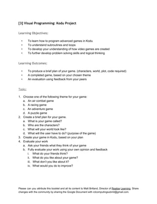 
[3] Visual Programming: Kodu Project
 
Learning Objectives:
 
• To learn how to program advanced games in Kodu 
• To understand subroutines and loops 
• To develop your understanding of how video games are created 
• To further develop problem solving skills and logical thinking 
 
Learning Outcomes:
 
• To produce a brief plan of your game. (characters, world, plot, code required) 
• A completed game, based on your chosen theme 
• An evaluation using feedback from your peers 
 
Tasks:
 
1. Choose one of the following theme for your game: 
a. An air combat game 
b. A racing game 
c. An adventure game 
d. A puzzle game 
2. Create a brief plan for your game.  
a. What is your game called? 
b. Who are the characters? 
c. What will your world look like? 
d. What will the user have to do? (purpose of the game) 
3. Create your game in Kodu, based on your plan 
4. Evaluate your work 
a. Ask your friends what they think of your game 
b. Fully evaluate your work using your own opinion and feedback 
i. What do your friends think? 
ii. What do you like about your game? 
iii. What don’t you like about it? 
iv. What would you do to improve? 
 
 
Please can you attribute this booklet and all its content to Matt Britland, Director of Realise Learning. Share                                   
changes with the community by sharing the Google Document with ictcomputingsubmit@gmail.com. 
 
 