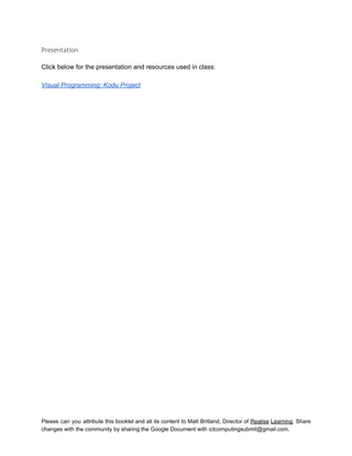  
Presentation
 
Click below for the presentation and resources used in class:  
 
Visual Programming: Kodu Project 
Please can you attribute this booklet and all its content to Matt Britland, Director of Realise Learning. Share                                   
changes with the community by sharing the Google Document with ictcomputingsubmit@gmail.com. 
 
 