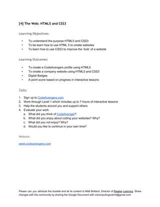  
[4] The Web: HTML5 and CSS3
 
Learning Objectives:
 
• To understand the purpose HTML5 and CSS3  
• To be learn how to use HTML 5 to create websites 
• To learn how to use CSS3 to improve the ‘look’ of a website 
 
Learning Outcomes:
 
• To create a CodeAvengers profile using HTML5 
• To create a company website using HTML5 and CSS3 
• Digital Badges 
• A point score based on progress in interactive lessons 
 
Tasks:
 
1. Sign up to CodeAvengers.com 
2. Work through Level 1 which includes up to 7 hours of interactive lessons 
3. Help the students around you and support others 
4. Evaluate your work 
a. What did you think of CodeAvenger? 
b. What did you enjoy about coding your websites? Why? 
c. What did you not enjoy? Why? 
d. Would you like to continue in your own time? 
 
Website:
 
www.codeavengers.com 
   
Please can you attribute this booklet and all its content to Matt Britland, Director of Realise Learning. Share                                   
changes with the community by sharing the Google Document with ictcomputingsubmit@gmail.com. 
 
 