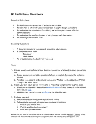  
[2] Graphic Design: Album Covers
 
Learning Objectives:
 
• To develop your understanding of audience and purpose 
• To learn how to effectively use advanced tools in graphic design applications 
• To understand the importance of combining text and images to create effective 
communications 
• To understand the legal implications of using images and other content 
• To develop your evaluation skills 
 
Learning Outcomes:
 
• A document containing your research on existing album covers. 
• A completed album cover 
◦ Back cover 
◦ Inside sleeve 
• An evaluation using feedback from your peers 
 
Tasks:
 
1. Using a search engine of your choice do some research on what existing album covers look 
like. 
a. Create a document and add a selection of album covers to it. Some you like and some 
you don’t. 
b. Annotate your research and evaluate your covers. What do you like about them? What 
don’t you like about them? 
2. Create your own album covers in Fireworks or Photoshop using the skills taught in class. 
a. Investigate and take into account the legal implications of using images from the internet. 
Some advice here. 
b. Video tutorials can be found on YouTube or the school intranet. 
 
3. Evaluate your work 
a. Ask your friends what they think of your album covers 
b. Fully evaluate your work using your own opinion and feedback 
i. What do your friends think? 
ii. What do you like about your cover? 
iii. What don’t you like about it? 
Please can you attribute this booklet and all its content to Matt Britland, Director of Realise Learning. Share                                   
changes with the community by sharing the Google Document with ictcomputingsubmit@gmail.com. 
 
 