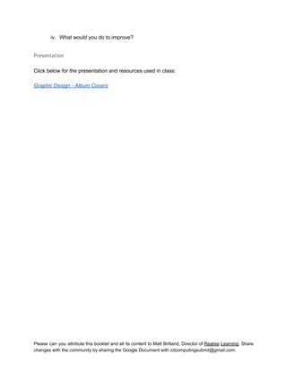  
iv. What would you do to improve? 
 
Presentation
 
Click below for the presentation and resources used in class: 
 
Graphic Design ­ Album Covers 
 
 
   
Please can you attribute this booklet and all its content to Matt Britland, Director of Realise Learning. Share                                   
changes with the community by sharing the Google Document with ictcomputingsubmit@gmail.com. 
 
 