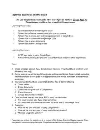 
[3] Office documents and the Cloud
 
(To use Google Docs you must be 13 or over. If you do not have Google Apps for 
Education you could use this project for this year group)  
Learning Objectives:
 
• To understand what is meant by the ‘cloud’ 
• To learn the difference between cloud and local documents 
• To learn how to create, edit and manage documents in Google Docs 
• To learn how to collaborate using Google Docs 
• To learn how to share documents 
• To learn about other Cloud Services 
 
Learning Outcomes:
 
• A PDF user guide to using Google Docs 
• A document evaluating the pros and cons of both local and cloud office applications 
 
Tasks:
 
1. Create a Google account if you do not already have one (You should have one from when 
you set up your blog) 
2. During lessons you will be taught how to use and manage Google Docs in detail. Using this 
information create a user guide in an application of your choice. It could be a cloud or local 
application. 
3. Your user guide should use screenshots to show how to do the following: 
a. Create folders 
b. Create documents 
c. Collaborate using the tools in Google Docs 
d. Share documents 
e. Manage documents and folders 
4. Once you have finished your guide, PDF it ready for distribution  
a. This could be used later if you forget something 
b. You could send it to someone who does not know how to use Google Docs 
5. Evaluation 
a. What are the pros and cons of using Google Docs? 
b. What are the pros and cons of using local office application? 
c. Which do you prefer and why? 
 
Please can you attribute this booklet and all its content to Matt Britland, Director of Realise Learning. Share                                   
changes with the community by sharing the Google Document with ictcomputingsubmit@gmail.com. 
 
 