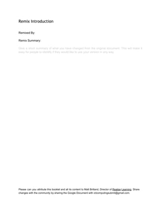  
Remix Introduction
 
Remixed By:  
 
Remix Summary:  
 
Give a short summary of what you have changed from the original document. This will make it                                 
easy for people to identify if they would like to use your version in any way. 
 
 
 
 
 
 
 
 
 
 
 
 
 
 
 
 
Please can you attribute this booklet and all its content to Matt Britland, Director of Realise Learning. Share                                   
changes with the community by sharing the Google Document with ictcomputingsubmit@gmail.com. 
 
 