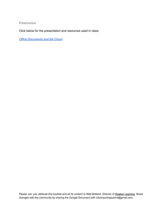  
Presentation
 
Click below for the presentation and resources used in class: 
 
Office Documents and the Cloud 
Please can you attribute this booklet and all its content to Matt Britland, Director of Realise Learning. Share                                   
changes with the community by sharing the Google Document with ictcomputingsubmit@gmail.com. 
 
 