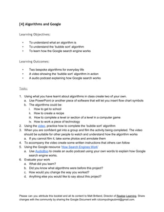  
[4] Algorithms and Google
 
Learning Objectives:
 
• To understand what an algorithm is 
• To understand the ‘bubble sort’ algorithm 
• To learn how the Google search engine works 
 
Learning Outcomes:
 
• Two bespoke algorithms for everyday life 
• A video showing the ‘bubble sort’ algorithm in action 
• A audio podcast explaining how Google search works 
 
Tasks:
 
1. Using what you have learnt about algorithms in class create two of your own. 
a. Use PowerPoint or another piece of software that will let you insert flow chart symbols 
b. The algorithms could be: 
i. How to get to school 
ii. How to create a recipe 
iii. How to complete a level or section of a level in a computer game 
iv. How to work a piece of technology 
2. Using the video, practice how to complete the ‘bubble sort’ algorithm 
3. When you are confident get into a group and film the activity being completed. The video 
should be suitable for other people to watch and understand how the algorithm works 
a. If you cannot film it, take some photos and annotate them 
4. To accompany the video create some written instructions that others can follow 
5. Using the Google resource ‘How Search Engines Work’ 
a. Use AudioBoo to create an audio podcast using your own words to explain how Google 
search engine works. 
6. Evaluate your work 
a. What did you learn? 
b. Did you know what algorithms were before this project? 
c. How would you change the way you worked? 
d. Anything else you would like to say about this project? 
 
 
Please can you attribute this booklet and all its content to Matt Britland, Director of Realise Learning. Share                                   
changes with the community by sharing the Google Document with ictcomputingsubmit@gmail.com. 
 
 