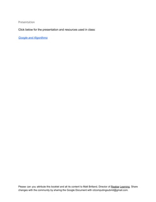  
Presentation
 
Click below for the presentation and resources used in class: 
 
Google and Algorithms 
Please can you attribute this booklet and all its content to Matt Britland, Director of Realise Learning. Share                                   
changes with the community by sharing the Google Document with ictcomputingsubmit@gmail.com. 
 
 