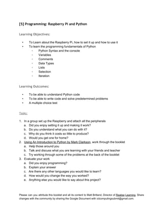  
[5] Programming: Raspberry Pi and Python
 
Learning Objectives:
 
• To Learn about the Raspberry Pi, how to set it up and how to use it 
• To learn the programming fundamentals of Python 
◦ Python Syntax and the console 
◦ Variables 
◦ Comments 
◦ Data Types 
◦ Lists 
◦ Selection 
◦ Iteration 
 
Learning Outcomes:
 
• To be able to understand Python code 
• To be able to write code and solve predetermined problems 
• A multiple choice test 
 
Tasks:
 
1. In a group set up the Raspberry and attach all the peripherals  
a. Did you enjoy setting it up and making it work? 
b. Do you understand what you can do with it? 
c. Why do you think it costs so little to produce? 
d. Would you get one for home? 
2. Using An Introduction to Python by Mark Clarkson, work through the booklet 
a. Help those around you 
b. Talk and discuss what you are learning with your friends and teacher 
c. Try working through some of the problems at the back of the booklet 
3. Evaluate your work 
a. Did you enjoy programming? 
b. Explain your answer 
c. Are there any other languages you would like to learn? 
d. How would you change the way you worked? 
e. Anything else you would like to say about this project? 
 
 
Please can you attribute this booklet and all its content to Matt Britland, Director of Realise Learning. Share                                   
changes with the community by sharing the Google Document with ictcomputingsubmit@gmail.com. 
 
 