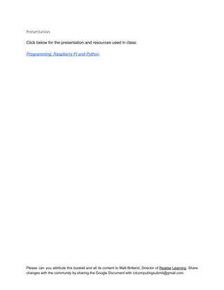  
Presentation
 
Click below for the presentation and resources used in class: 
 
Programming: Raspberry Pi and Python 
 
 
 
   
Please can you attribute this booklet and all its content to Matt Britland, Director of Realise Learning. Share                                   
changes with the community by sharing the Google Document with ictcomputingsubmit@gmail.com. 
 
 