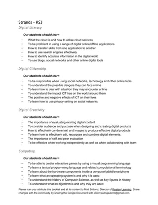  
Strands - KS3
Digital Literacy
Our students should learn 
• What the cloud is and how to utilise cloud services 
• To be proficient in using a range of digital online/offline applications 
• How to transfer skills from one application to another 
• How to use search engines effectively 
• How to identify accurate information in the digital world 
• To use blogs, social networks and other online digital tools 
 
Digital Citizenship
Our students should learn 
• To be responsible when using social networks, technology and other online tools  
• To understand the possible dangers they can face online 
• To learn how to deal with situation they may encounter online 
• To understand the impact ICT has on the world around them 
• The positive and negative effects of ICT on their lives 
• To learn how to use privacy setting on social networks 
 
Digital Creativity
Our students should learn 
• The importance of evaluating existing digital content 
• To consider audience and purpose when designing and creating digital products 
• How to effectively combine text and images to produce effective digital products 
• To learn how to effectively edit, repurpose and combine digital elements. 
• The importance of self and peer evaluation 
• To be effective when working independently as well as when collaborating with team 
 
Computing
Our students should learn 
• To be able to create interactive games by using a visual programming language 
• To learn a textual programming language and related computational terminology  
• To learn about the hardware components inside a computer/tablet/smartphone 
• To learn what an operating system is and why it is used 
• To understand the history of Computer Science, as well as key figures in history 
• To understand what an algorithm is and why they are used 
Please can you attribute this booklet and all its content to Matt Britland, Director of Realise Learning. Share                                   
changes with the community by sharing the Google Document with ictcomputingsubmit@gmail.com. 
 
 