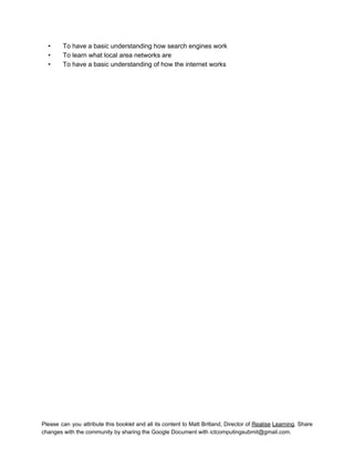  
• To have a basic understanding how search engines work 
• To learn what local area networks are 
• To have a basic understanding of how the internet works   
Please can you attribute this booklet and all its content to Matt Britland, Director of Realise Learning. Share                                   
changes with the community by sharing the Google Document with ictcomputingsubmit@gmail.com. 
 
 