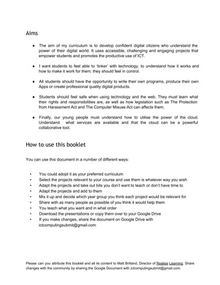  
Aims
 
● The aim of my curriculum is to develop confident digital citizens who understand the                           
power of their digital world. It uses accessible, challenging and engaging projects that                         
empower students and promotes the productive use of ICT. 
 
● I want students to feel able to ‘tinker’ with technology, to understand how it works and                               
how to make it work for them; they should feel in control. 
 
● All students should have the opportunity to write their own programs, produce their own                           
Apps or create professional quality digital products. 
 
● Students should feel safe when using technology and the web. They must learn what                           
their rights and responsibilities are, as well as how legislation such as The Protection                           
from Harassment Act and The Computer Misuse Act can affects them. 
 
● Finally, our young people must understand how to utilise the power of the cloud.                           
Understand what services are available and that the cloud can be a powerful                         
collaborative tool. 
 
How to use this booklet
 
You can use this document in a number of different ways: 
 
• You could adopt it as your preferred curriculum 
• Select the projects relevant to your course and use them is whatever way you wish 
• Adapt the projects and take out bits you don’t want to teach or don’t have time to 
• Adapt the projects and add to them 
• Mix it up and decide which year group you think each project would be relevant for 
• Share with as many people as possible of you think it would help them 
• You teach what you want and in what order 
• Download the presentations or copy them over to your Google Drive 
• If you make changes, share the document on Google Drive with 
ictcomputingsubmit@gmail.com   
Please can you attribute this booklet and all its content to Matt Britland, Director of Realise Learning. Share                                   
changes with the community by sharing the Google Document with ictcomputingsubmit@gmail.com. 
 
 