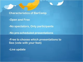 Characteristics of BarCamp

-Open and Free

-No spectators, Only participants

-No pre-scheduled presentations

-Free to choose which presentations to
See (vote with your feet)

-Live update
 