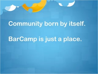 Community born by itself.

BarCamp is just a place.
 