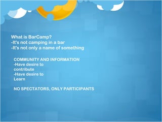 What is BarCamp?
-It's not camping in a bar
-It's not only a name of something

 COMMUNITY AND INFORMATION
 -Have desire to
 contribute
 -Have desire to
 Learn

 NO SPECTATORS, ONLY PARTICIPANTS
 