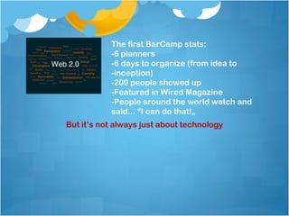 The first BarCamp stats:
           -6 planners
           -6 days to organize (from idea to
           -inception)
           -200 people showed up
           -Featured in Wired Magazine
           -People around the world watch and
           said... “I can do that!„
But it’s not always just about technology
 